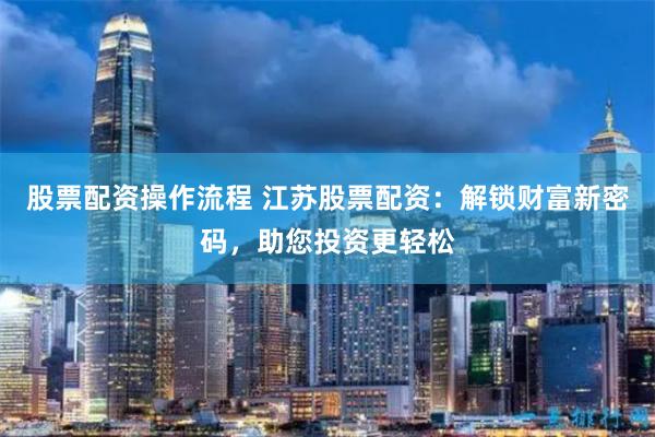 股票配资操作流程 江苏股票配资：解锁财富新密码，助您投资更轻松