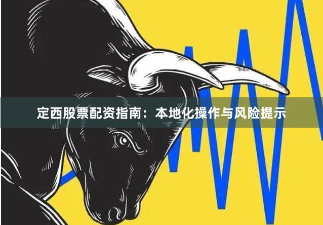 定西股票配资指南:本地化操作与风险提示