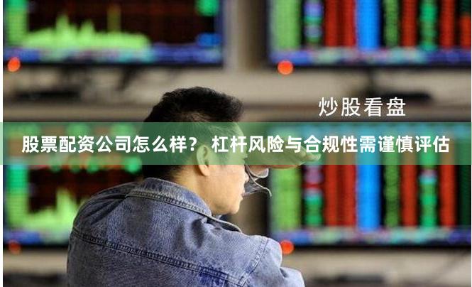 股票配资公司怎么样？ 杠杆风险与合规性需谨慎评估