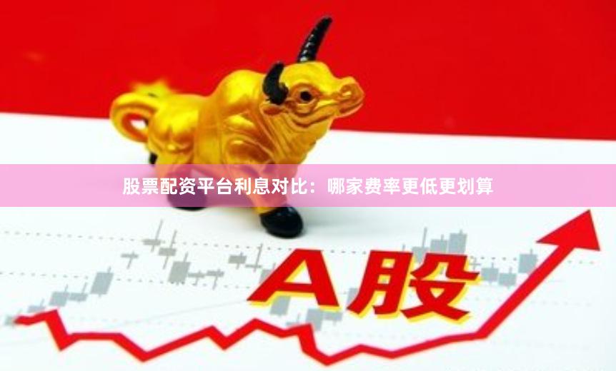 股票配资平台利息对比：哪家费率更低更划算