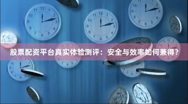 股票配资平台真实体验测评：安全与效率如何兼得？
