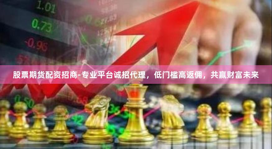 股票期货配资招商-专业平台诚招代理，低门槛高返佣，共赢财富未来